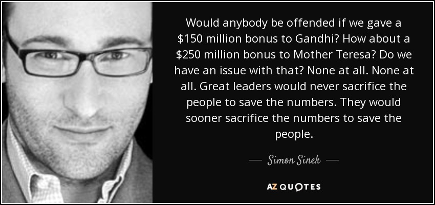 Would anybody be offended if we gave a $150 million bonus to Gandhi? How about a $250 million bonus to Mother Teresa? Do we have an issue with that? None at all. None at all. Great leaders would never sacrifice the people to save the numbers. They would sooner sacrifice the numbers to save the people. - Simon Sinek