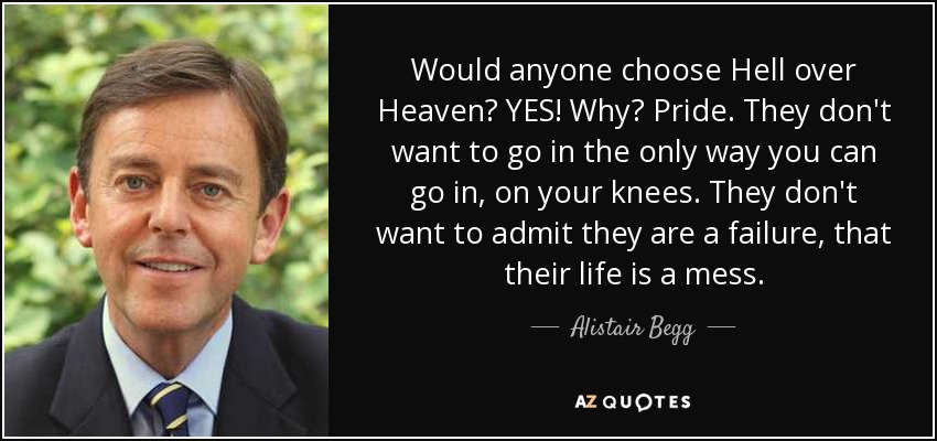 Would anyone choose Hell over Heaven? YES! Why? Pride. They don't want to go in the only way you can go in, on your knees. They don't want to admit they are a failure, that their life is a mess. - Alistair Begg
