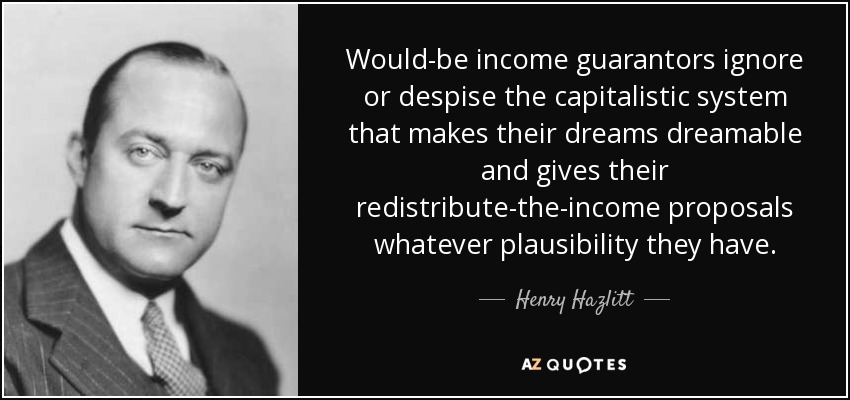 Would-be income guarantors ignore or despise the capitalistic system that makes their dreams dreamable and gives their redistribute-the-income proposals whatever plausibility they have. - Henry Hazlitt