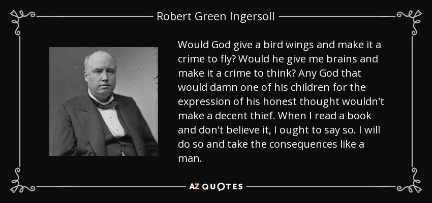 Would God give a bird wings and make it a crime to fly? Would he give me brains and make it a crime to think? Any God that would damn one of his children for the expression of his honest thought wouldn't make a decent thief. When I read a book and don't believe it, I ought to say so. I will do so and take the consequences like a man. - Robert Green Ingersoll