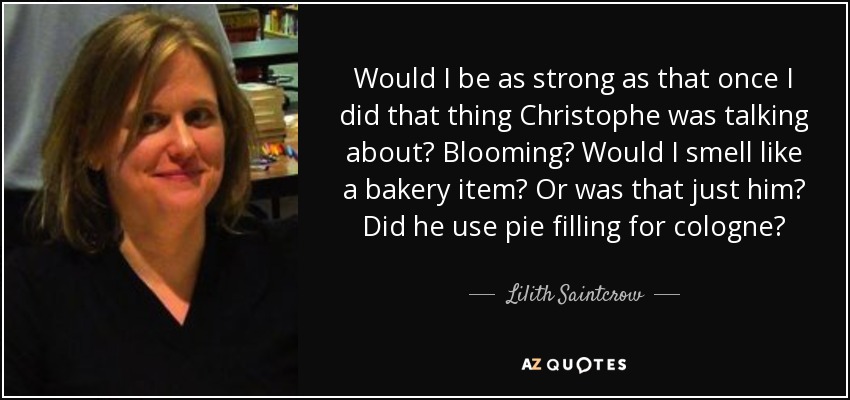 Would I be as strong as that once I did that thing Christophe was talking about? Blooming? Would I smell like a bakery item? Or was that just him? Did he use pie filling for cologne? - Lilith Saintcrow