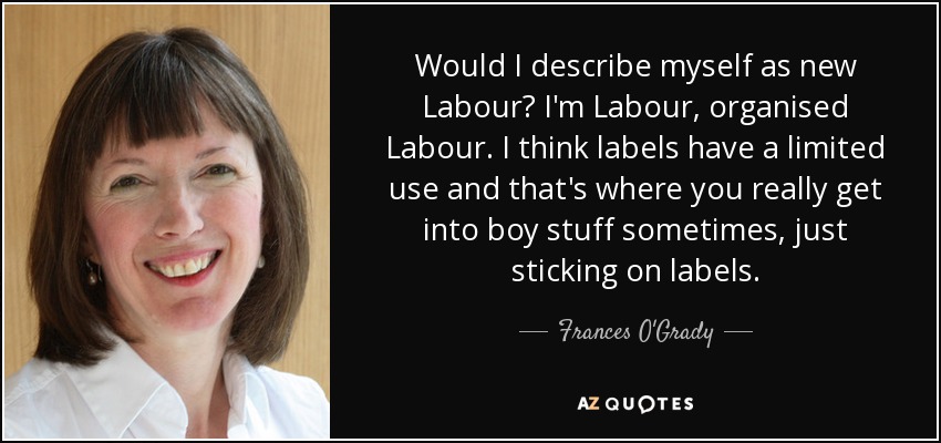 Would I describe myself as new Labour? I'm Labour, organised Labour. I think labels have a limited use and that's where you really get into boy stuff sometimes, just sticking on labels. - Frances O'Grady