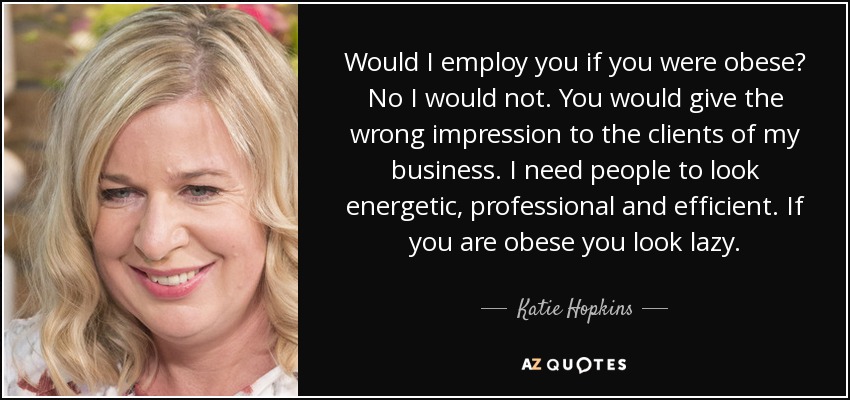 Would I employ you if you were obese? No I would not. You would give the wrong impression to the clients of my business. I need people to look energetic, professional and efficient. If you are obese you look lazy. - Katie Hopkins