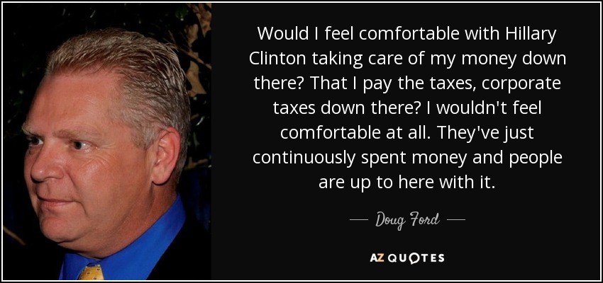 Would I feel comfortable with Hillary Clinton taking care of my money down there? That I pay the taxes, corporate taxes down there? I wouldn't feel comfortable at all. They've just continuously spent money and people are up to here with it. - Doug Ford, Jr.