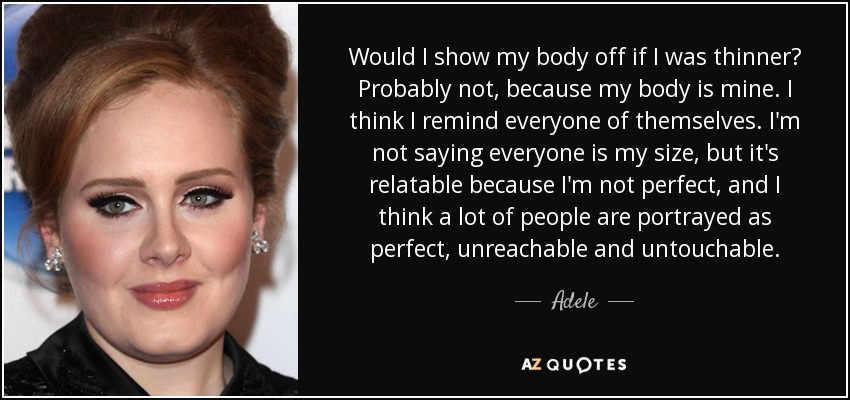 Would I show my body off if I was thinner? Probably not, because my body is mine. I think I remind everyone of themselves. I'm not saying everyone is my size, but it's relatable because I'm not perfect, and I think a lot of people are portrayed as perfect, unreachable and untouchable. - Adele