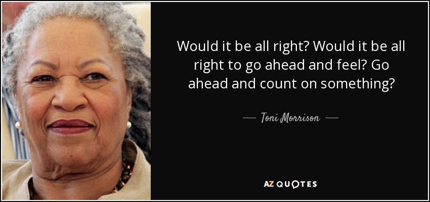Would it be all right? Would it be all right to go ahead and feel? Go ahead and count on something? - Toni Morrison
