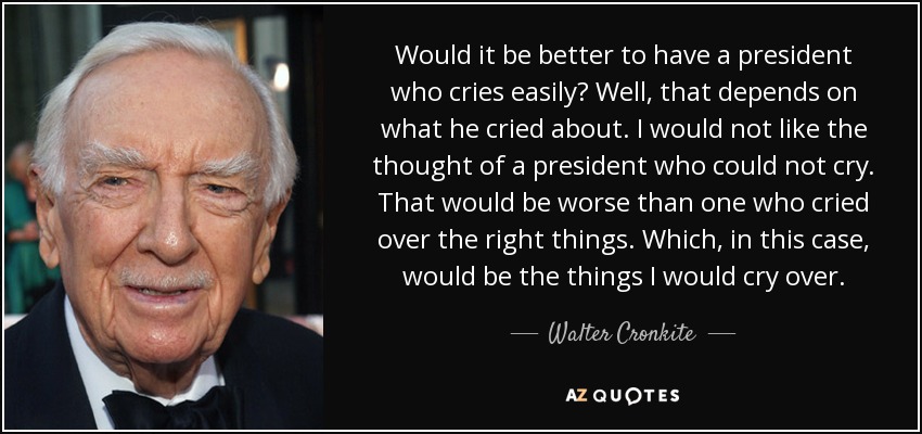 Would it be better to have a president who cries easily? Well, that depends on what he cried about. I would not like the thought of a president who could not cry. That would be worse than one who cried over the right things. Which, in this case, would be the things I would cry over. - Walter Cronkite