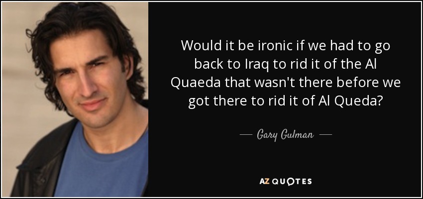 Would it be ironic if we had to go back to Iraq to rid it of the Al Quaeda that wasn't there before we got there to rid it of Al Queda? - Gary Gulman