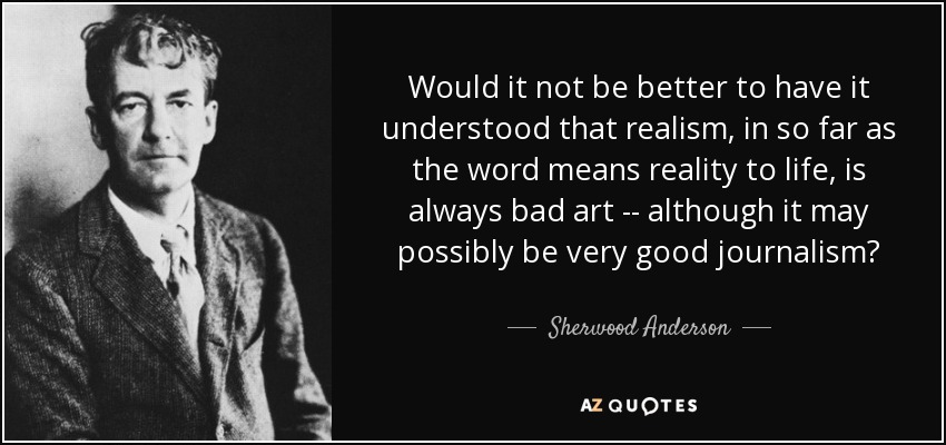Would it not be better to have it understood that realism, in so far as the word means reality to life, is always bad art -- although it may possibly be very good journalism? - Sherwood Anderson