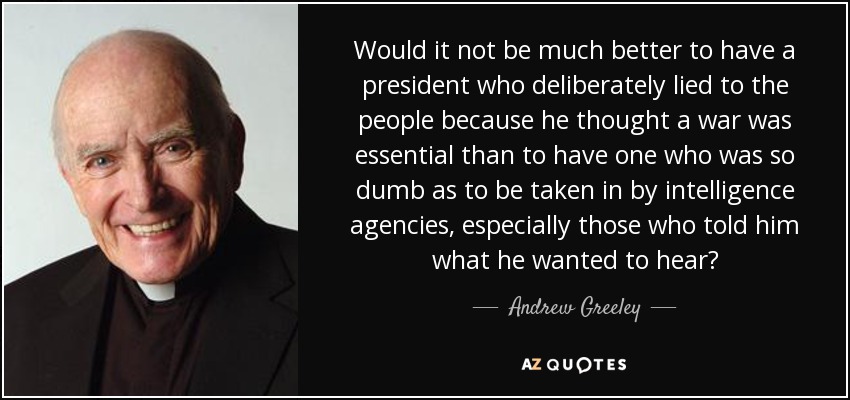 Would it not be much better to have a president who deliberately lied to the people because he thought a war was essential than to have one who was so dumb as to be taken in by intelligence agencies, especially those who told him what he wanted to hear? - Andrew Greeley