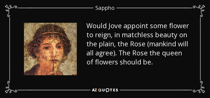 Would Jove appoint some flower to reign, in matchless beauty on the plain, the Rose (mankind will all agree). The Rose the queen of flowers should be. - Sappho