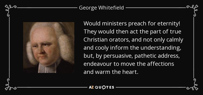 Would ministers preach for eternity! They would then act the part of true Christian orators, and not only calmly and cooly inform the understanding, but, by persuasive, pathetic address, endeavour to move the affections and warm the heart. - George Whitefield