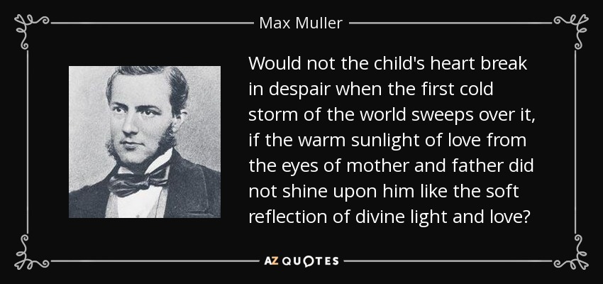 Would not the child's heart break in despair when the first cold storm of the world sweeps over it, if the warm sunlight of love from the eyes of mother and father did not shine upon him like the soft reflection of divine light and love? - Max Muller