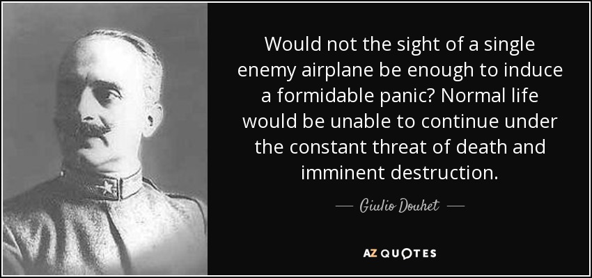 Would not the sight of a single enemy airplane be enough to induce a formidable panic? Normal life would be unable to continue under the constant threat of death and imminent destruction. - Giulio Douhet