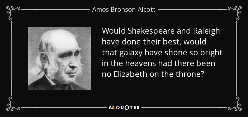 Would Shakespeare and Raleigh have done their best, would that galaxy have shone so bright in the heavens had there been no Elizabeth on the throne? - Amos Bronson Alcott