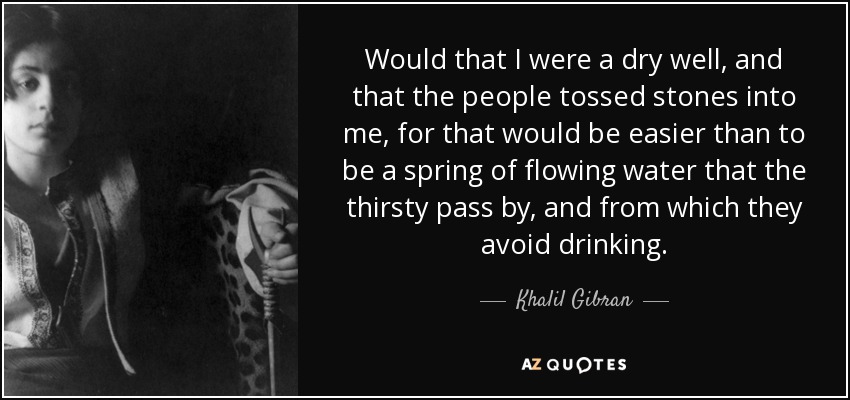 Would that I were a dry well, and that the people tossed stones into me, for that would be easier than to be a spring of flowing water that the thirsty pass by, and from which they avoid drinking. - Khalil Gibran