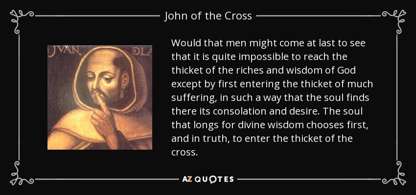 Would that men might come at last to see that it is quite impossible to reach the thicket of the riches and wisdom of God except by first entering the thicket of much suffering, in such a way that the soul finds there its consolation and desire. The soul that longs for divine wisdom chooses first, and in truth, to enter the thicket of the cross. - John of the Cross