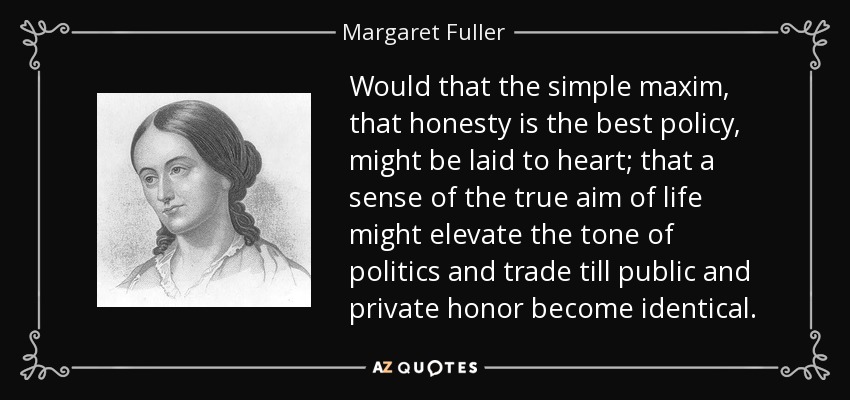 Would that the simple maxim, that honesty is the best policy, might be laid to heart; that a sense of the true aim of life might elevate the tone of politics and trade till public and private honor become identical. - Margaret Fuller