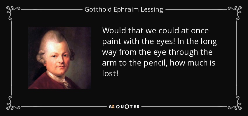 Would that we could at once paint with the eyes! In the long way from the eye through the arm to the pencil, how much is lost! - Gotthold Ephraim Lessing