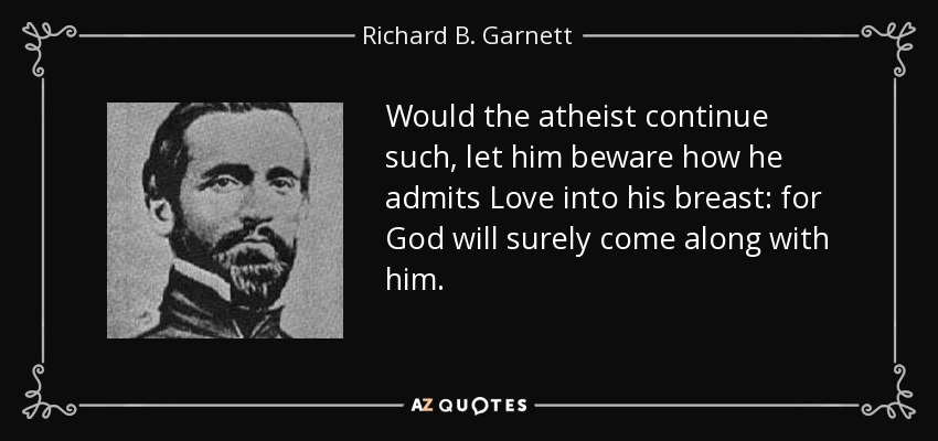Would the atheist continue such, let him beware how he admits Love into his breast: for God will surely come along with him. - Richard B. Garnett