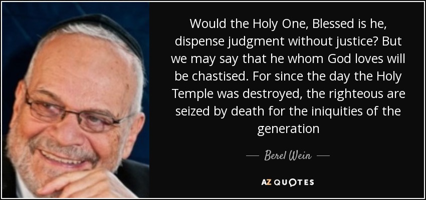Would the Holy One, Blessed is he, dispense judgment without justice? But we may say that he whom God loves will be chastised. For since the day the Holy Temple was destroyed, the righteous are seized by death for the iniquities of the generation - Berel Wein