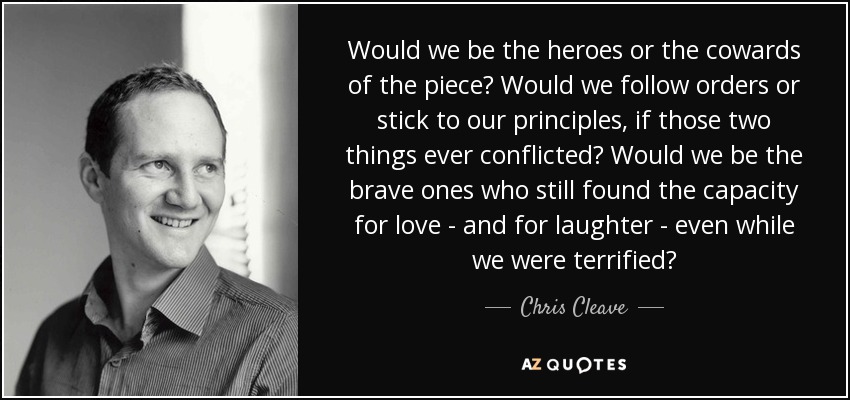 Would we be the heroes or the cowards of the piece? Would we follow orders or stick to our principles, if those two things ever conflicted? Would we be the brave ones who still found the capacity for love - and for laughter - even while we were terrified? - Chris Cleave