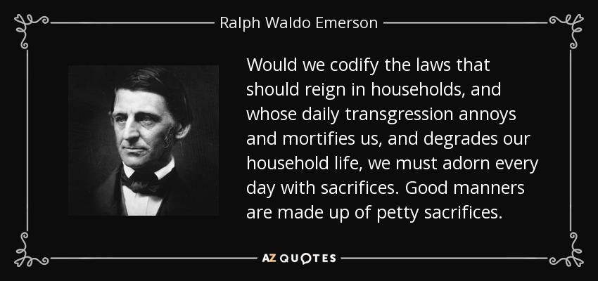Would we codify the laws that should reign in households, and whose daily transgression annoys and mortifies us, and degrades our household life, we must adorn every day with sacrifices. Good manners are made up of petty sacrifices. - Ralph Waldo Emerson