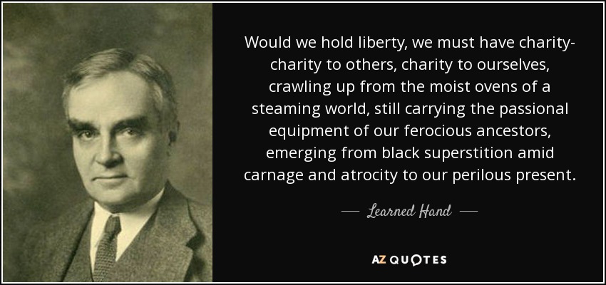 Would we hold liberty, we must have charity- charity to others, charity to ourselves, crawling up from the moist ovens of a steaming world, still carrying the passional equipment of our ferocious ancestors, emerging from black superstition amid carnage and atrocity to our perilous present. - Learned Hand