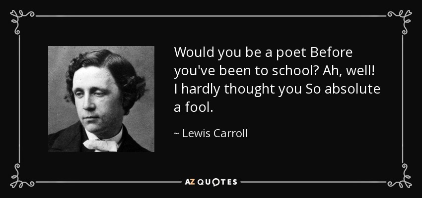 Would you be a poet Before you've been to school? Ah, well! I hardly thought you So absolute a fool. - Lewis Carroll