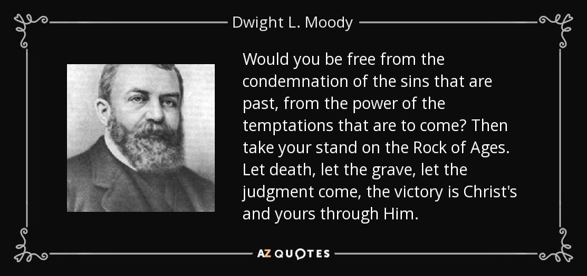 Would you be free from the condemnation of the sins that are past, from the power of the temptations that are to come? Then take your stand on the Rock of Ages. Let death, let the grave, let the judgment come, the victory is Christ's and yours through Him. - Dwight L. Moody