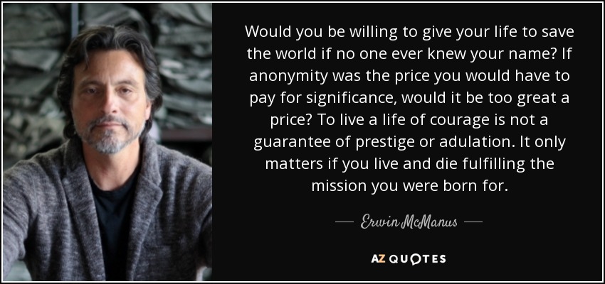 Would you be willing to give your life to save the world if no one ever knew your name? If anonymity was the price you would have to pay for significance, would it be too great a price? To live a life of courage is not a guarantee of prestige or adulation. It only matters if you live and die fulfilling the mission you were born for. - Erwin McManus