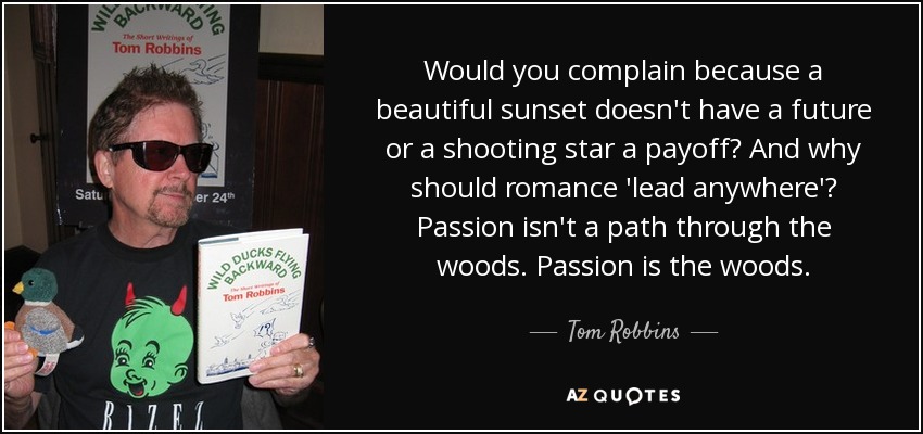 Would you complain because a beautiful sunset doesn't have a future or a shooting star a payoff? And why should romance 'lead anywhere'? Passion isn't a path through the woods. Passion is the woods. - Tom Robbins