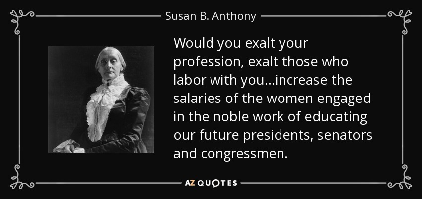 Would you exalt your profession, exalt those who labor with you...increase the salaries of the women engaged in the noble work of educating our future presidents, senators and congressmen. - Susan B. Anthony