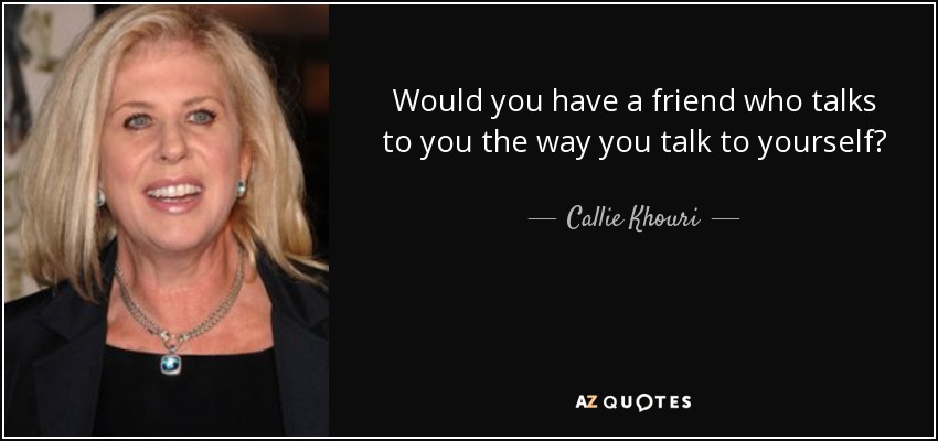 Would you have a friend who talks to you the way you talk to yourself? - Callie Khouri