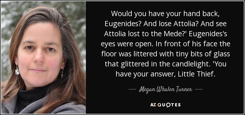 Would you have your hand back, Eugenides? And lose Attolia? And see Attolia lost to the Mede?' Eugenides's eyes were open. In front of his face the floor was littered with tiny bits of glass that glittered in the candlelight. 'You have your answer, Little Thief. - Megan Whalen Turner
