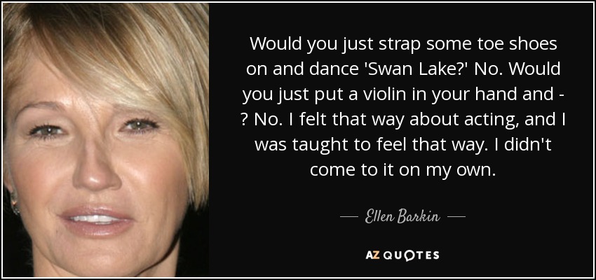 Would you just strap some toe shoes on and dance 'Swan Lake?' No. Would you just put a violin in your hand and - ? No. I felt that way about acting, and I was taught to feel that way. I didn't come to it on my own. - Ellen Barkin