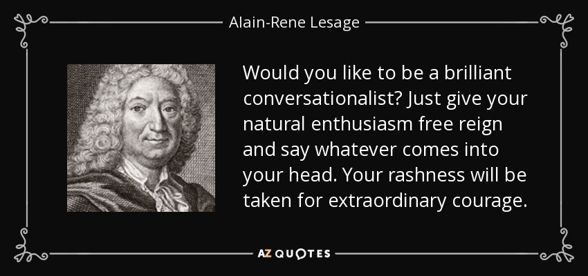 Would you like to be a brilliant conversationalist? Just give your natural enthusiasm free reign and say whatever comes into your head. Your rashness will be taken for extraordinary courage. - Alain-Rene Lesage