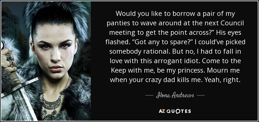 Would you like to borrow a pair of my panties to wave around at the next Council meeting to get the point across?” His eyes flashed. “Got any to spare?” I could’ve picked somebody rational. But no, I had to fall in love with this arrogant idiot. Come to the Keep with me, be my princess. Mourn me when your crazy dad kills me. Yeah, right. - Ilona Andrews