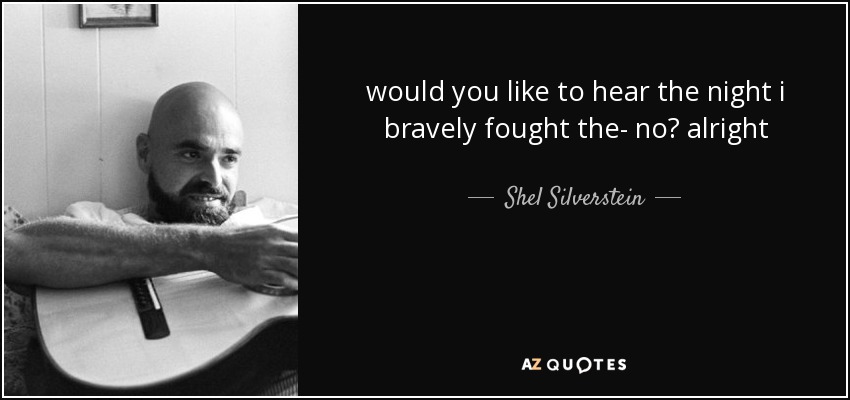 would you like to hear the night i bravely fought the- no? alright - Shel Silverstein