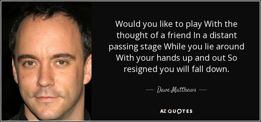 Would you like to play With the thought of a friend In a distant passing stage While you lie around With your hands up and out So resigned you will fall down. - Dave Matthews