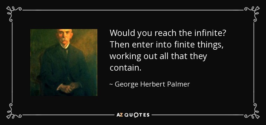 Would you reach the infinite? Then enter into finite things, working out all that they contain. - George Herbert Palmer