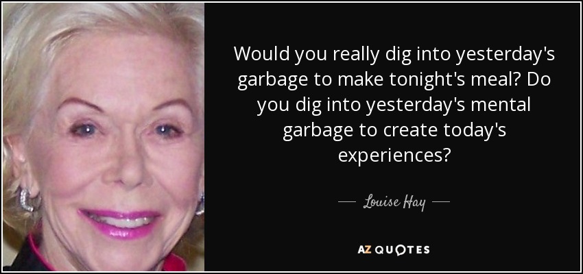 Would you really dig into yesterday's garbage to make tonight's meal? Do you dig into yesterday's mental garbage to create today's experiences? - Louise Hay