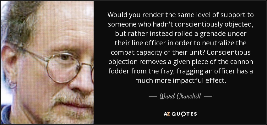 Would you render the same level of support to someone who hadn't conscientiously objected, but rather instead rolled a grenade under their line officer in order to neutralize the combat capacity of their unit? Conscientious objection removes a given piece of the cannon fodder from the fray; fragging an officer has a much more impactful effect. - Ward Churchill
