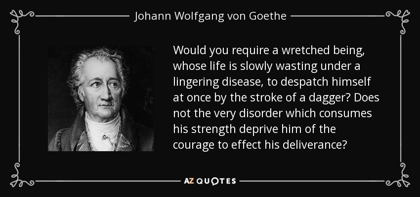 Would you require a wretched being, whose life is slowly wasting under a lingering disease, to despatch himself at once by the stroke of a dagger? Does not the very disorder which consumes his strength deprive him of the courage to effect his deliverance? - Johann Wolfgang von Goethe