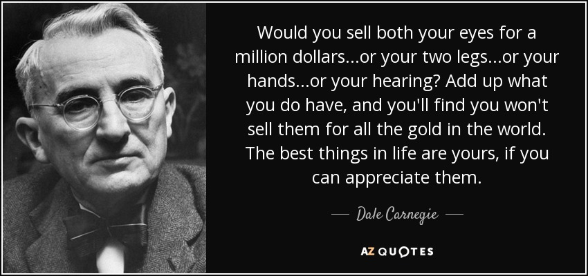 Would you sell both your eyes for a million dollars...or your two legs...or your hands...or your hearing? Add up what you do have, and you'll find you won't sell them for all the gold in the world. The best things in life are yours, if you can appreciate them. - Dale Carnegie