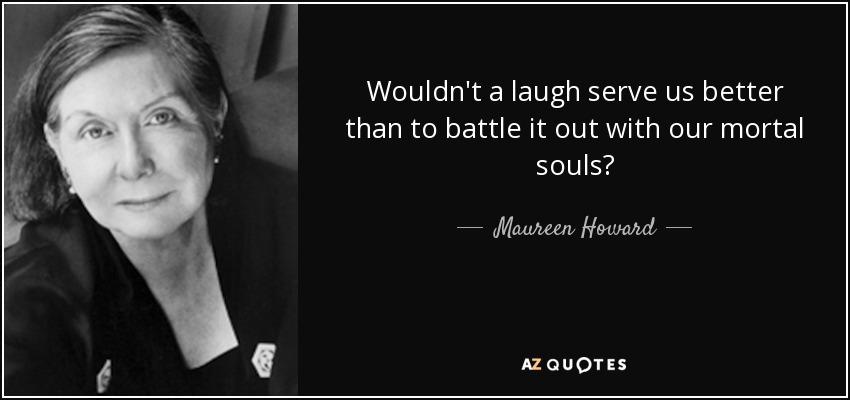 Wouldn't a laugh serve us better than to battle it out with our mortal souls? - Maureen Howard