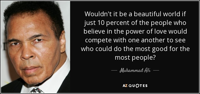 Wouldn't it be a beautiful world if just 10 percent of the people who believe in the power of love would compete with one another to see who could do the most good for the most people? - Muhammad Ali
