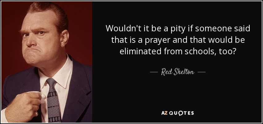 Wouldn't it be a pity if someone said that is a prayer and that would be eliminated from schools, too? - Red Skelton
