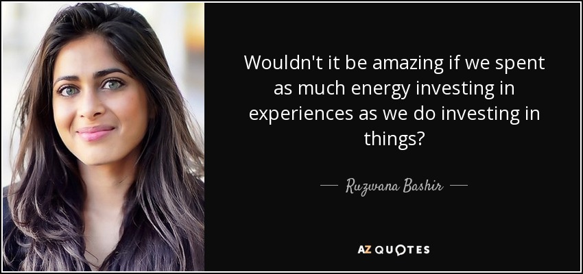 Wouldn't it be amazing if we spent as much energy investing in experiences as we do investing in things? - Ruzwana Bashir