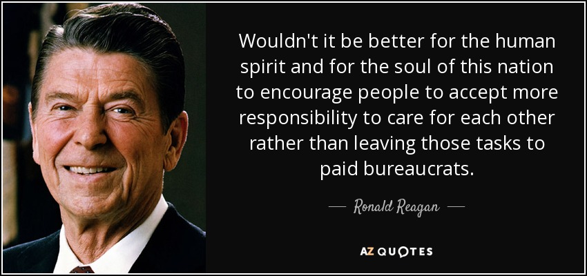 Wouldn't it be better for the human spirit and for the soul of this nation to encourage people to accept more responsibility to care for each other rather than leaving those tasks to paid bureaucrats. - Ronald Reagan